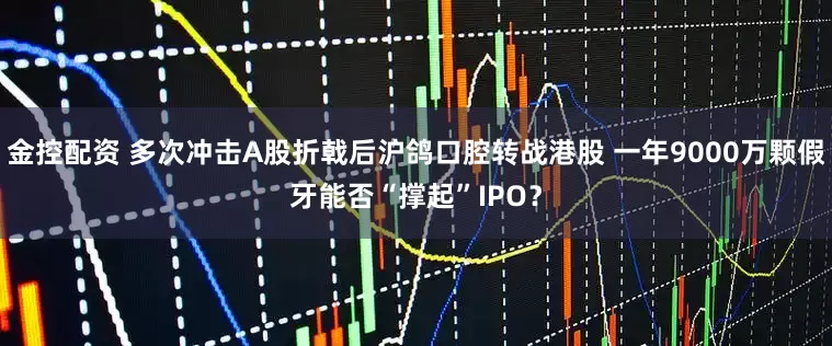 金控配资 多次冲击A股折戟后沪鸽口腔转战港股 一年9000万颗假牙能否“撑起”IPO？