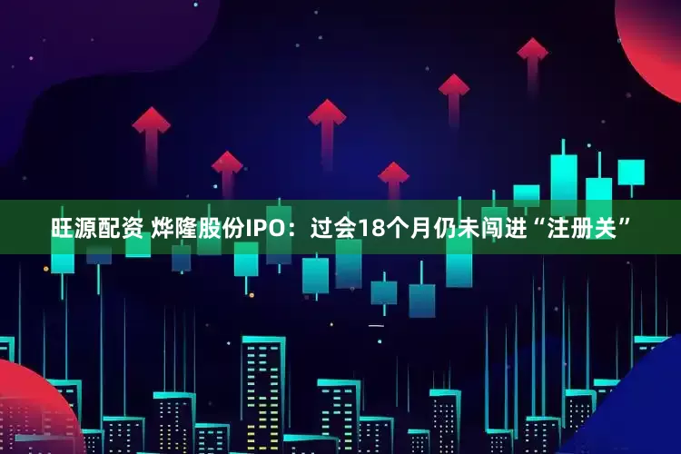 旺源配资 烨隆股份IPO：过会18个月仍未闯进“注册关”
