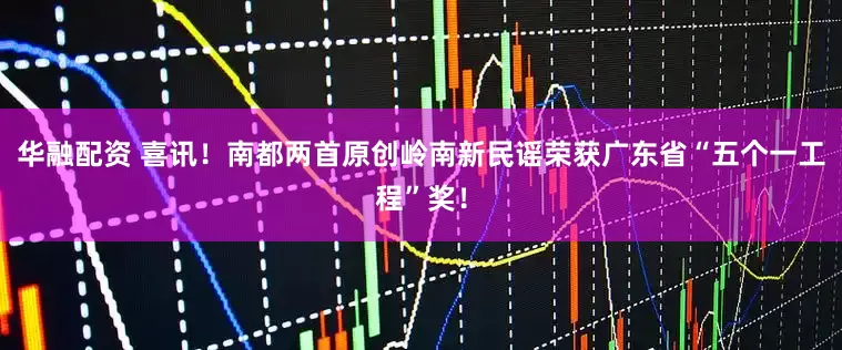 华融配资 喜讯！南都两首原创岭南新民谣荣获广东省“五个一工程”奖！