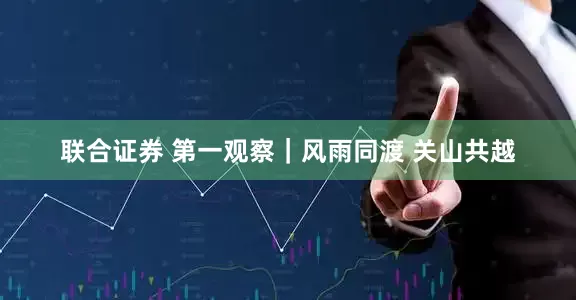 联合证券 第一观察｜风雨同渡 关山共越