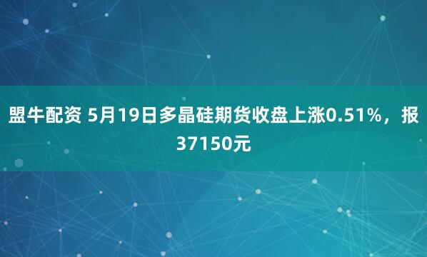 盟牛配资 5月19日多晶硅期货收盘上涨0.51%，报37150元