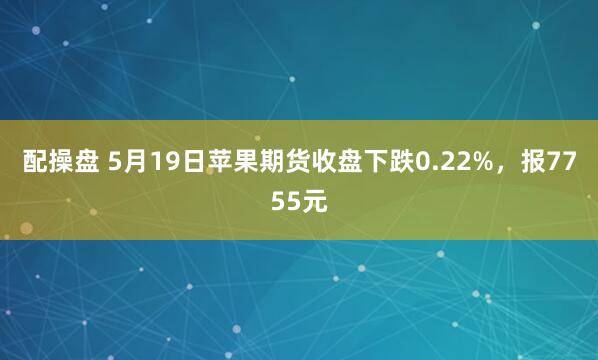 配操盘 5月19日苹果期货收盘下跌0.22%，报7755元