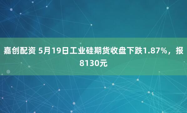嘉创配资 5月19日工业硅期货收盘下跌1.87%，报8130元