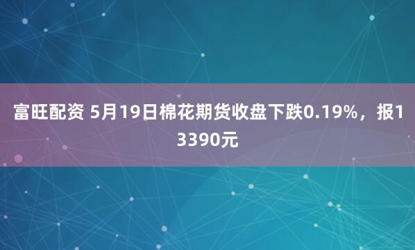 富旺配资 5月19日棉花期货收盘下跌0.19%，报13390元