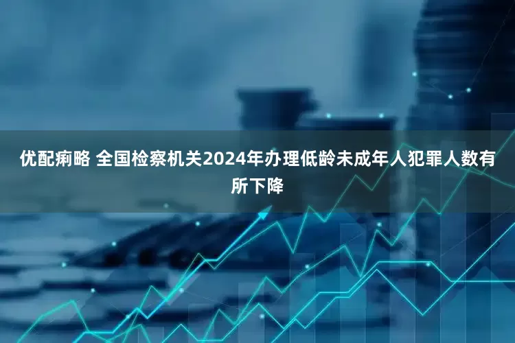 优配痢略 全国检察机关2024年办理低龄未成年人犯罪人数有所下降