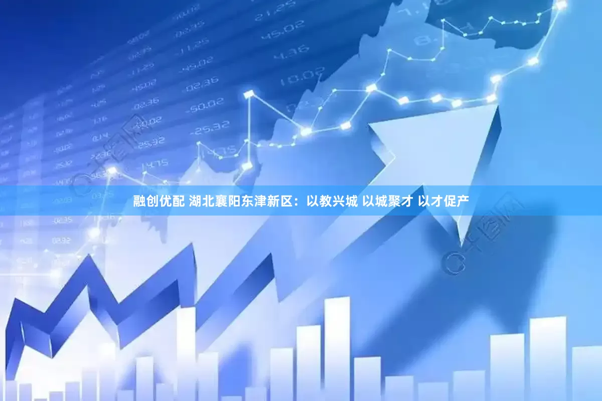 融创优配 湖北襄阳东津新区：以教兴城 以城聚才 以才促产