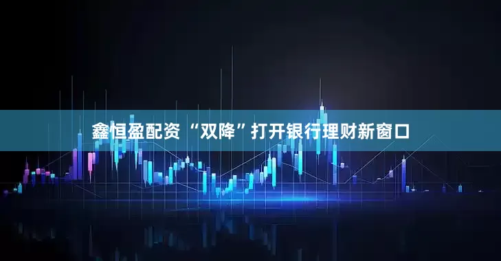 鑫恒盈配资 “双降”打开银行理财新窗口