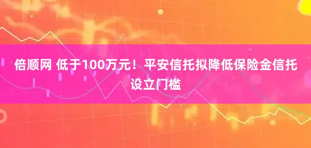 倍顺网 低于100万元！平安信托拟降低保险金信托设立门槛
