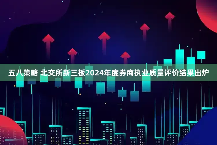 五八策略 北交所新三板2024年度券商执业质量评价结果出炉