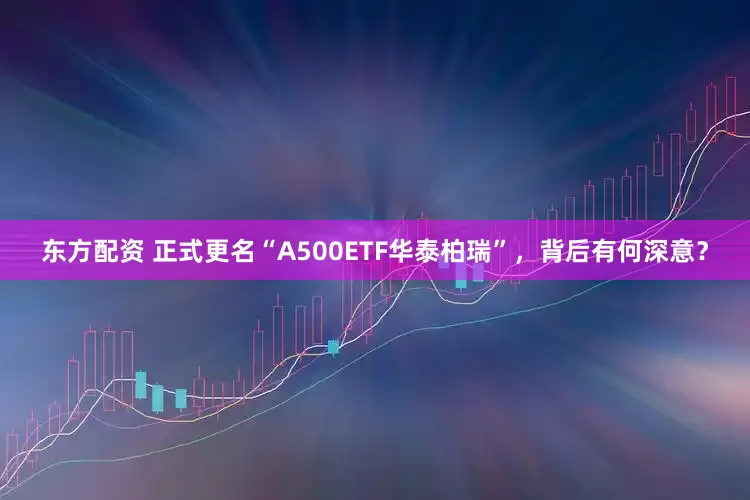东方配资 正式更名“A500ETF华泰柏瑞”，背后有何深意？