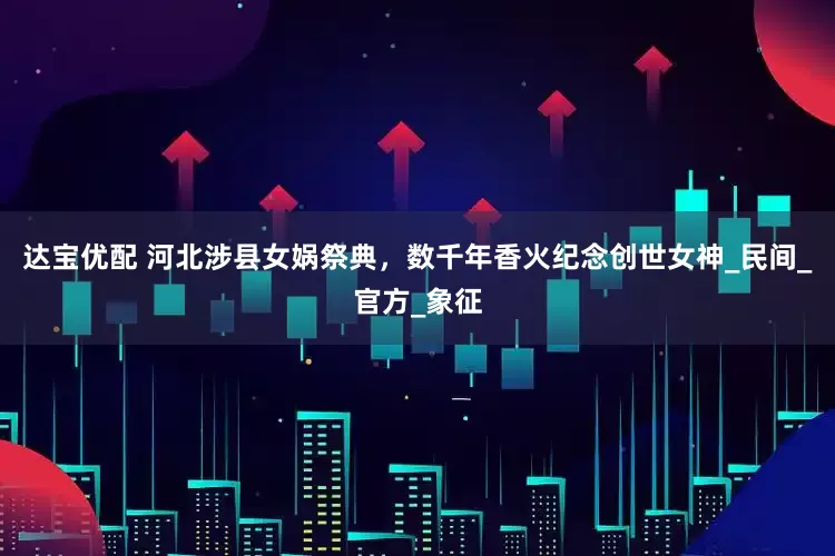 达宝优配 河北涉县女娲祭典，数千年香火纪念创世女神_民间_官方_象征