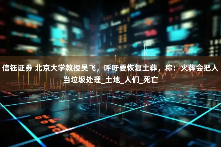 信钰证券 北京大学教授吴飞，呼吁要恢复土葬，称：火葬会把人当垃圾处理_土地_人们_死亡