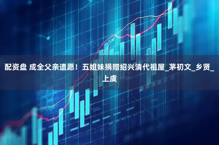 配资盘 成全父亲遗愿！五姐妹捐赠绍兴清代祖屋_茅初文_乡贤_上虞