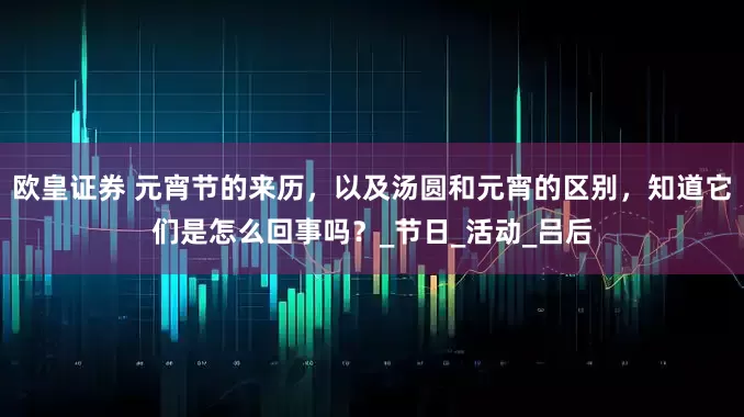 欧皇证券 元宵节的来历，以及汤圆和元宵的区别，知道它们是怎么回事吗？_节日_活动_吕后