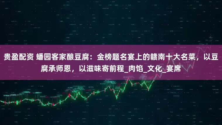贵盈配资 蟠园客家酿豆腐：金榜题名宴上的赣南十大名菜，以豆腐承师恩，以滋味寄前程_肉馅_文化_宴席