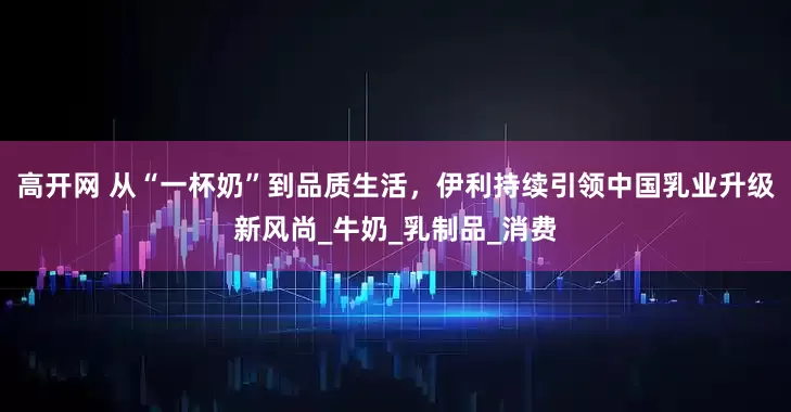 高开网 从“一杯奶”到品质生活，伊利持续引领中国乳业升级新风尚_牛奶_乳制品_消费