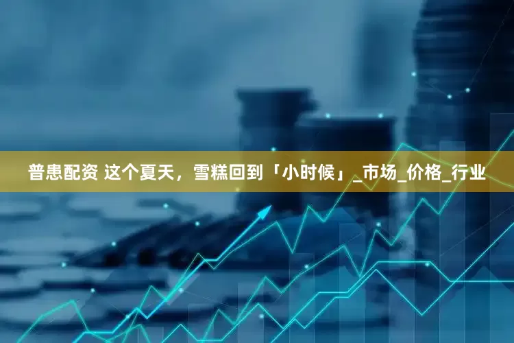 普患配资 这个夏天，雪糕回到「小时候」_市场_价格_行业