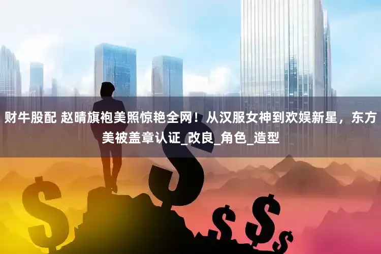 财牛股配 赵晴旗袍美照惊艳全网！从汉服女神到欢娱新星，东方美被盖章认证_改良_角色_造型