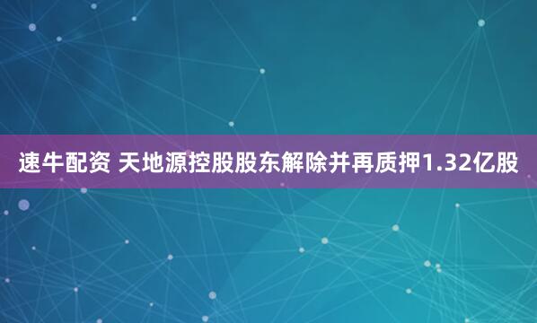 速牛配资 天地源控股股东解除并再质押1.32亿股