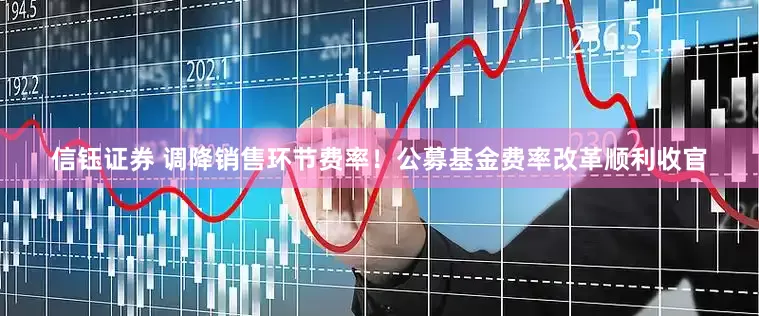 信钰证券 调降销售环节费率！公募基金费率改革顺利收官