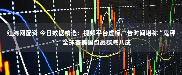 红腾网配资 今日数据精选：视频平台虚标广告时间堪称“鬼秤”；全球寄美国包裹骤减八成