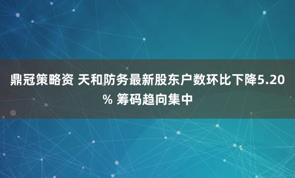 鼎冠策略资 天和防务最新股东户数环比下降5.20% 筹码趋向集中