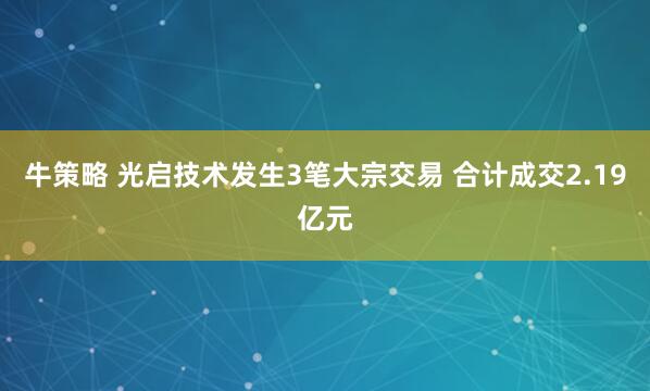 牛策略 光启技术发生3笔大宗交易 合计成交2.19亿元