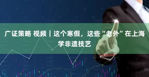 广证策略 视频｜这个寒假，这些“老外”在上海学非遗技艺