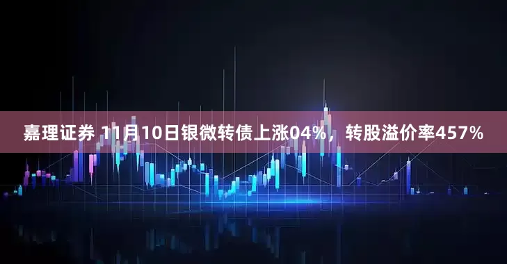 嘉理证券 11月10日银微转债上涨04%，转股溢价率457%