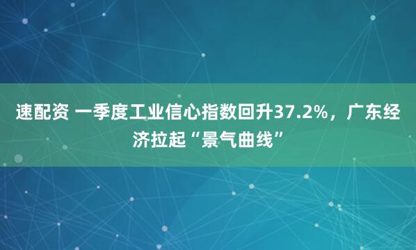 速配资 一季度工业信心指数回升37.2%，广东经济拉起“景气曲线”