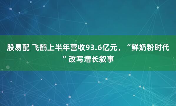 股易配 飞鹤上半年营收93.6亿元，“鲜奶粉时代”改写增长叙事