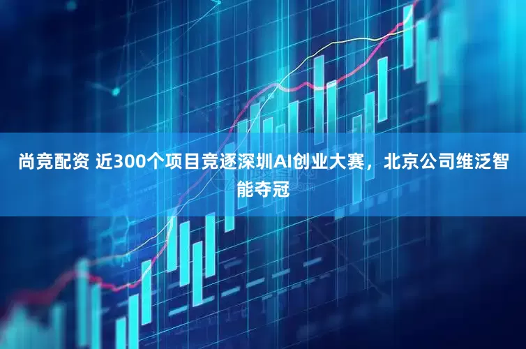 尚竞配资 近300个项目竞逐深圳AI创业大赛,北京公司维泛智能夺冠